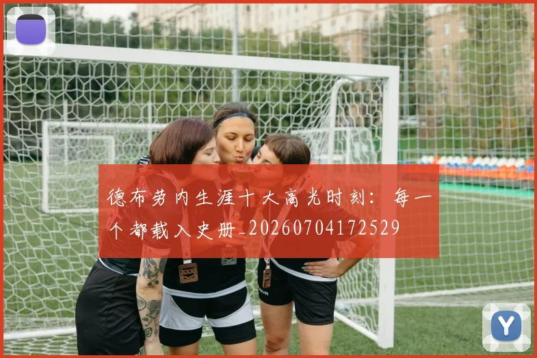 德布劳内生涯十大高光时刻：每一个都载入史册_20260704172529