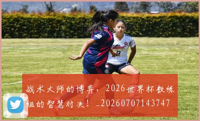 战术大师的博弈,2026世界杯教练组的智慧对决!_20260707143747
