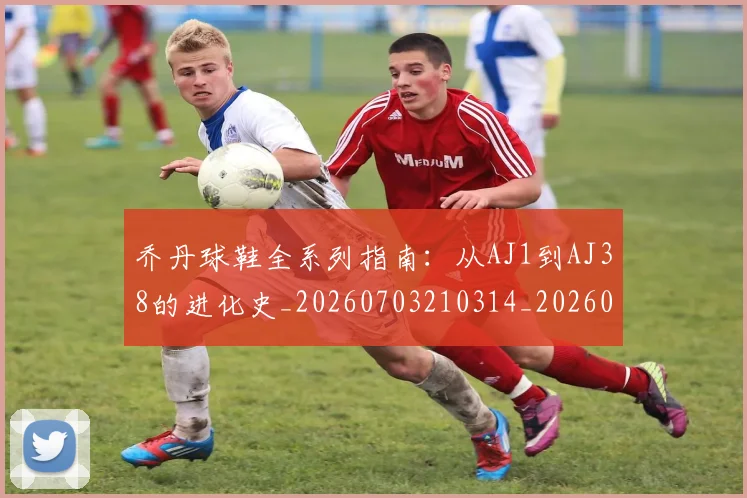 乔丹球鞋全系列指南:从AJ1到AJ38的进化史_20260703210314_20260716192246