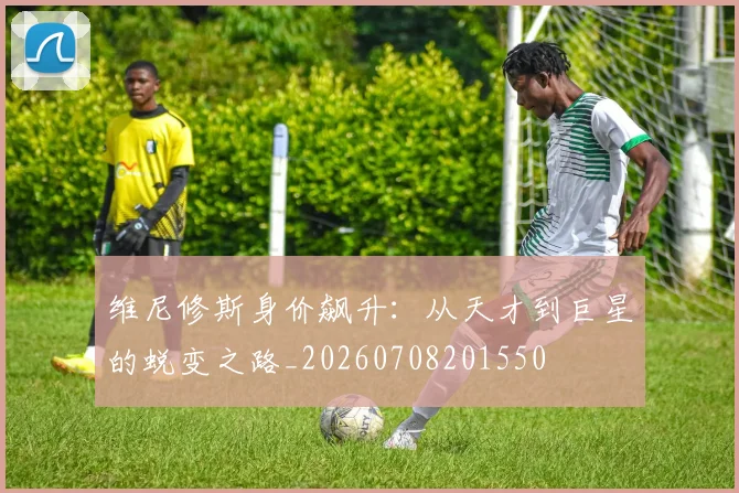 维尼修斯身价飙升：从天才到巨星的蜕变之路_20260708201550