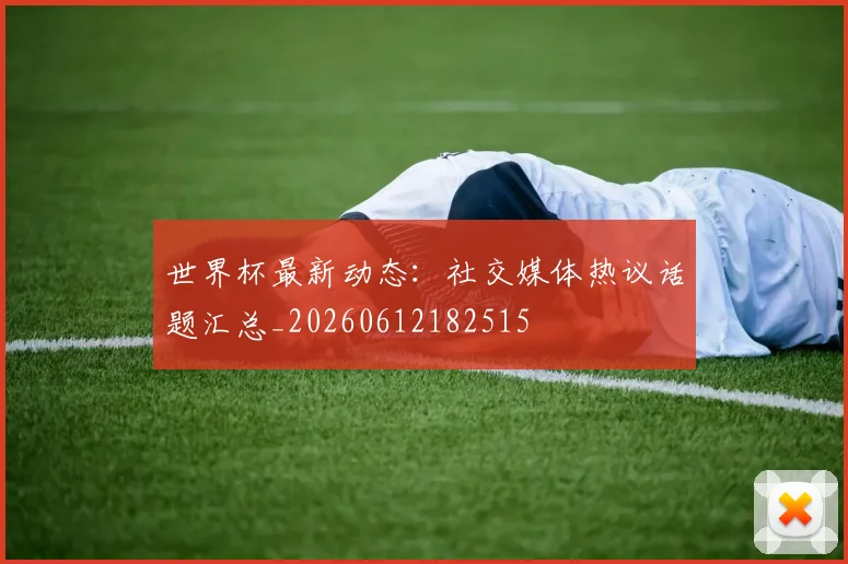 世界杯最新动态：社交媒体热议话题汇总_20260612182515