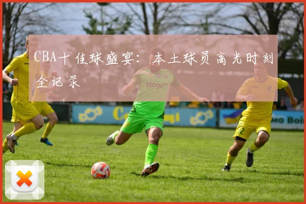 CBA十佳球盛宴:本土球员高光时刻全记录