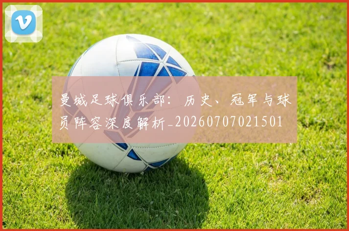 曼城足球俱乐部:历史、冠军与球员阵容深度解析_20260707021501