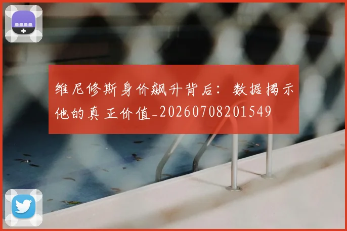 维尼修斯身价飙升背后：数据揭示他的真正价值_20260708201549