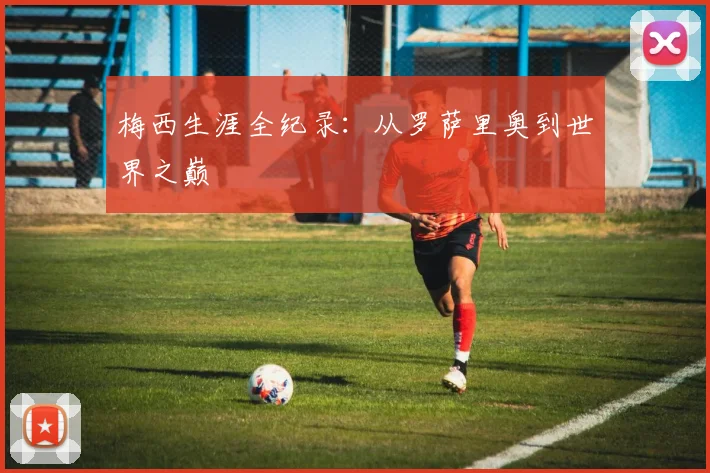 梅西生涯全纪录:从罗萨里奥到世界之巅