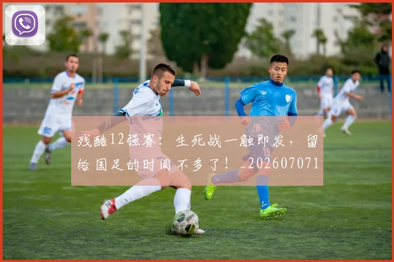 残酷12强赛:生死战一触即发,留给国足的时间不多了!_20260707152828
