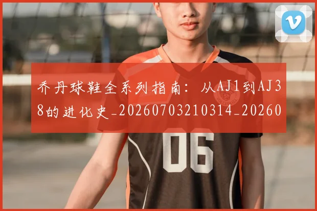 乔丹球鞋全系列指南:从AJ1到AJ38的进化史_20260703210314_20260716192246