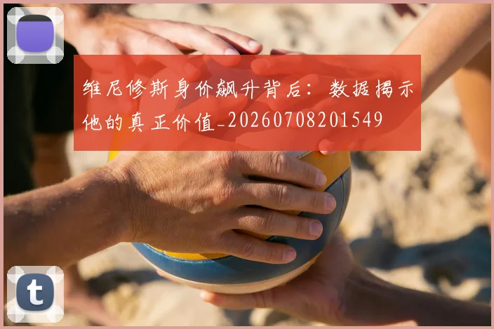 维尼修斯身价飙升背后：数据揭示他的真正价值_20260708201549