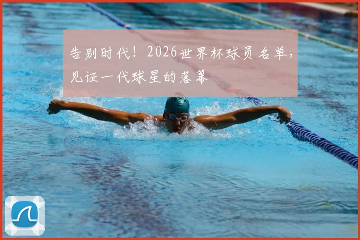 告别时代!2026世界杯球员名单,见证一代球星的落幕