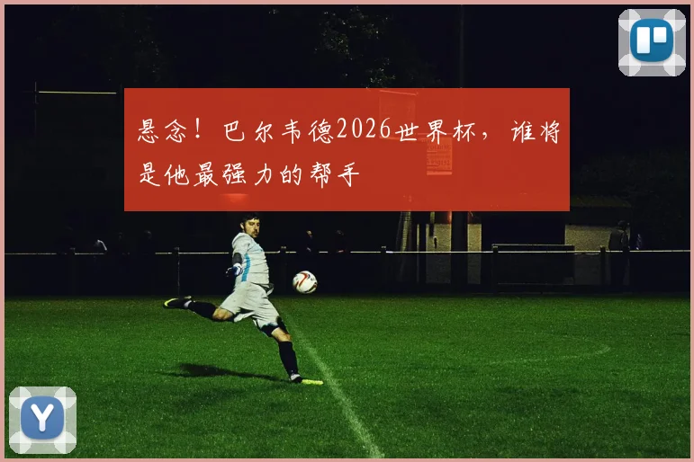 悬念!巴尔韦德2026世界杯,谁将是他最强力的帮手