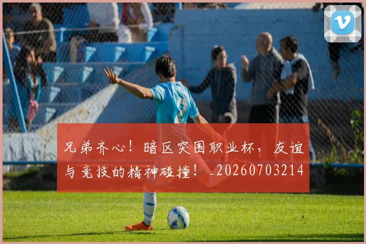 兄弟齐心!暗区突围职业杯,友谊与竞技的精神碰撞!_20260703214303_20260718003753