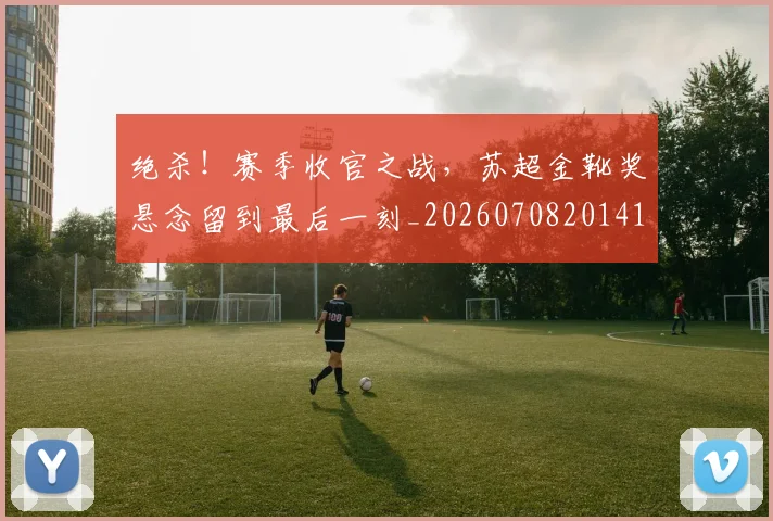绝杀!赛季收官之战,苏超金靴奖悬念留到最后一刻_20260708201414