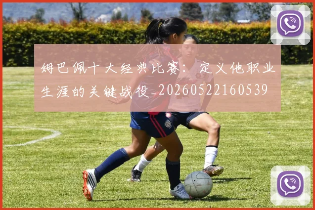 姆巴佩十大经典比赛:定义他职业生涯的关键战役_20260522160539