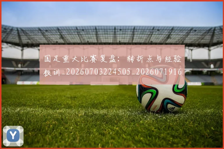 国足重大比赛复盘:转折点与经验教训_20260703224505_20260719165452
