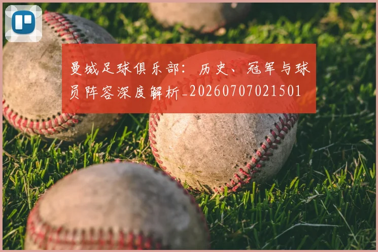曼城足球俱乐部:历史、冠军与球员阵容深度解析_20260707021501