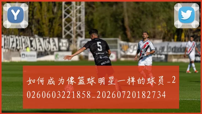 如何成为像篮球明星一样的球员_20260603221858_20260720182734
