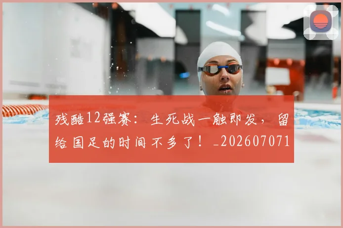 残酷12强赛:生死战一触即发,留给国足的时间不多了!_20260707152828