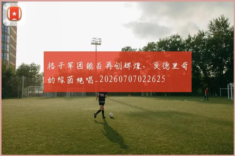 格子军团能否再创辉煌,莫德里奇的绿茵绝唱_20260707022625
