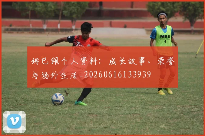 姆巴佩个人资料：成长故事、荣誉与场外生活_20260616133939