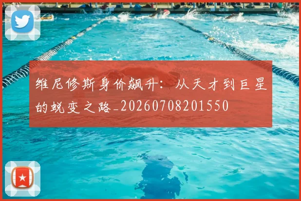 维尼修斯身价飙升：从天才到巨星的蜕变之路_20260708201550